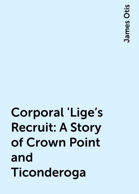 Corporal 'Lige's Recruit: A Story of Crown Point and Ticonderoga, James Otis
