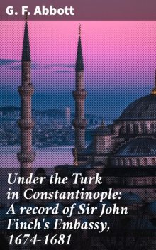 Under the Turk in Constantinople: A record of Sir John Finch's Embassy, 1674–1681, G.F.Abbott