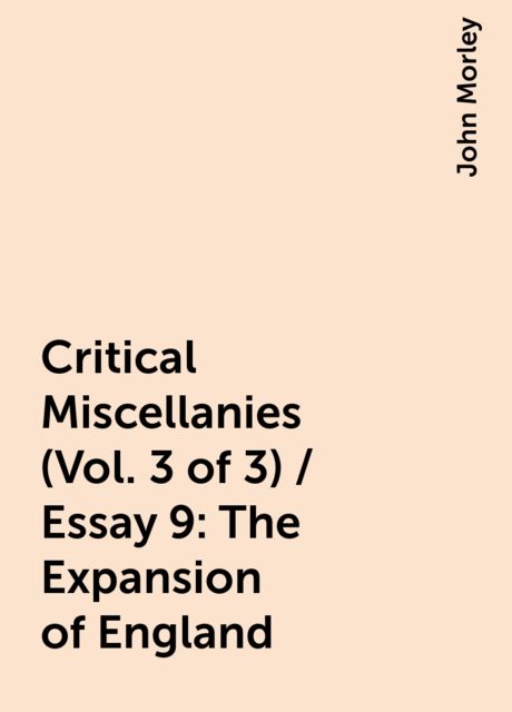 Critical Miscellanies (Vol. 3 of 3) / Essay 9: The Expansion of England, John Morley