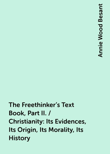 The Freethinker's Text Book, Part II. / Christianity: Its Evidences, Its Origin, Its Morality, Its History, Annie Wood Besant