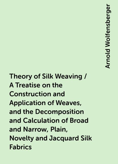 Theory of Silk Weaving / A Treatise on the Construction and Application of Weaves, and the Decomposition and Calculation of Broad and Narrow, Plain, Novelty and Jacquard Silk Fabrics, Arnold Wolfensberger
