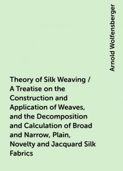 Theory of Silk Weaving / A Treatise on the Construction and Application of Weaves, and the Decomposition and Calculation of Broad and Narrow, Plain, Novelty and Jacquard Silk Fabrics, Arnold Wolfensberger