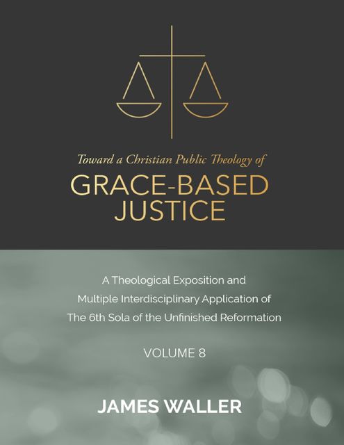 Toward a Christian Public Theology of Grace-based Justice – A Theological Exposition and Multiple Interdisciplinary Application of the 6th Sola of the Unfinished Reformation – Volume 8, James Waller