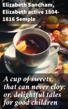 A cup of sweets, that can never cloy: or, delightful tales for good children, Elizabeth Sandham, Elizabeth Semple, active 1804–1816