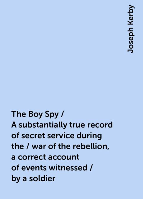 The Boy Spy / A substantially true record of secret service during the / war of the rebellion, a correct account of events witnessed / by a soldier, Joseph Kerby
