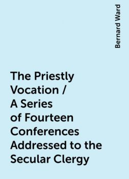 The Priestly Vocation / A Series of Fourteen Conferences Addressed to the Secular Clergy, Bernard Ward