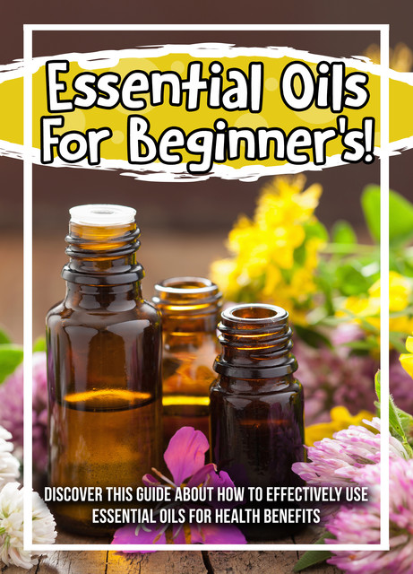Essential Oils For Beginner's! Discover This Guide About How To Effectively Use Essential Oils For Health Benefits, Old Natural Ways
