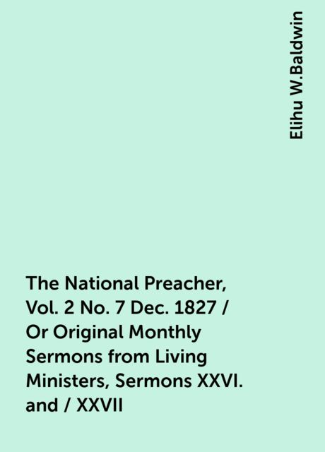 The National Preacher, Vol. 2 No. 7 Dec. 1827 / Or Original Monthly Sermons from Living Ministers, Sermons XXVI. and / XXVII, Elihu W.Baldwin
