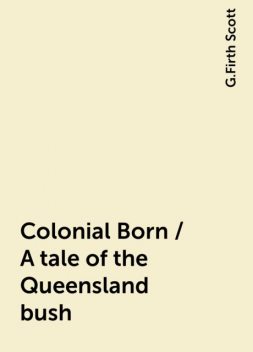 Colonial Born / A tale of the Queensland bush, G.Firth Scott