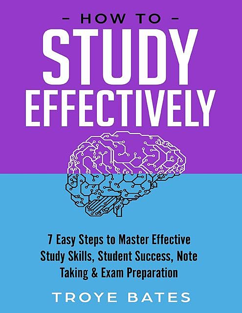 How to Study Effectively: 7 Easy Steps to Master Effective Study Skills, Student Success, Note Taking & Exam Preparation, Troye Bates