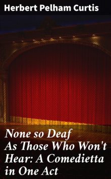 None so Deaf As Those Who Won't Hear: A Comedietta in One Act, Herbert Pelham Curtis