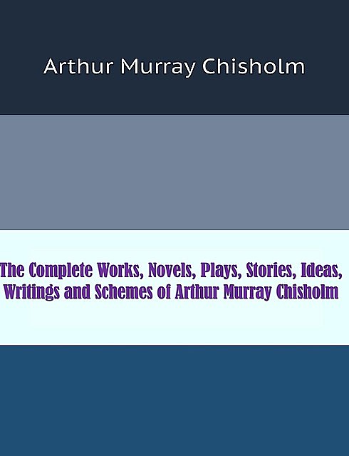 The Complete Works, Novels, Plays, Stories, Ideas, Writings and Schemes of Arthur Murray Chisholm, Arthur Murray Chisholm