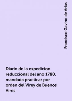 Diario de la expedicion reduccional del ano 1780, mandada practicar por orden del Virey de Buenos Aires, Francisco Gavino de Arias