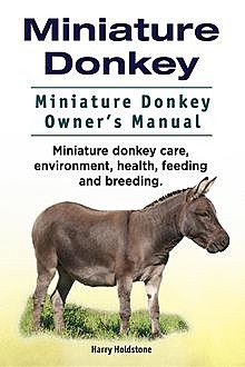 Miniature Donkey. Miniature Donkey Owners Manual. Miniature Donkey care, environment, health, feeding and breeding, Harry Holdstone