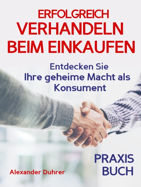 Verhandeln: ERFOLGREICH VERHANDELN BEIM EINKAUFEN! Entdecken Sie Ihre geheime Macht als Konsument! Wie Sie durch 5 Erfolgsfaktoren erfolgreich verhandeln und ganz einfach im Alltag viel Geld sparen können, Alexander Duhrer