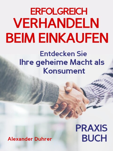 Verhandeln: ERFOLGREICH VERHANDELN BEIM EINKAUFEN! Entdecken Sie Ihre geheime Macht als Konsument! Wie Sie durch 5 Erfolgsfaktoren erfolgreich verhandeln und ganz einfach im Alltag viel Geld sparen können, Alexander Duhrer