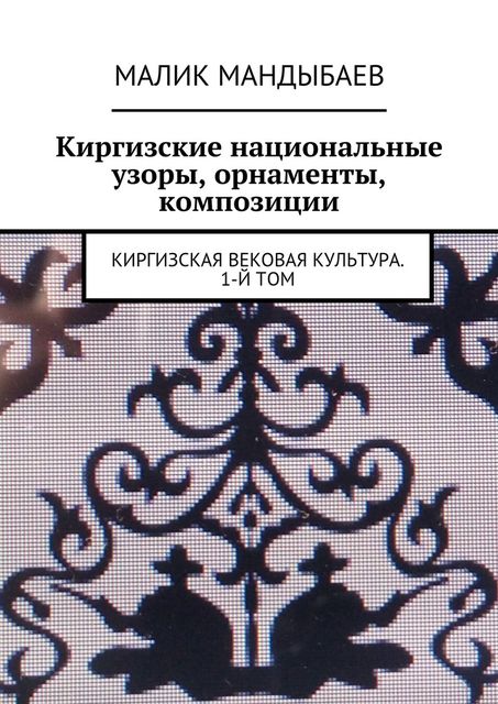 Киргизские национальные узоры, орнаменты, композиции. Киргизская вековая культура. 1-й том, Малик Мандыбаев