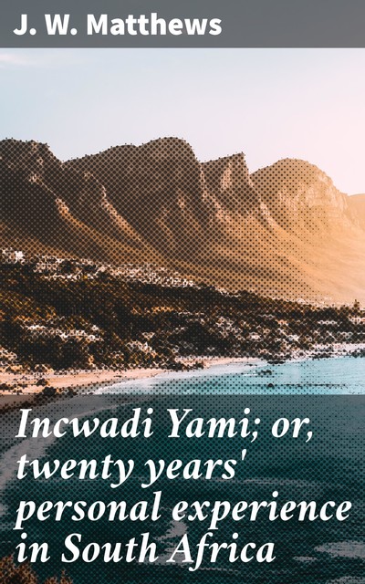 Incwadi Yami; or, twenty years' personal experience in South Africa, J.W. Matthews