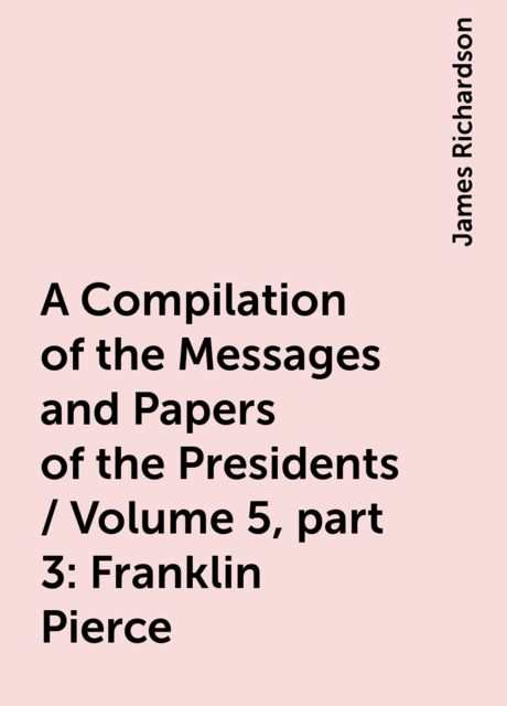 A Compilation of the Messages and Papers of the Presidents / Volume 5, part 3: Franklin Pierce, James Richardson