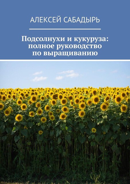 Подсолнухи и кукуруза: полное руководство по выращиванию, Алексей Сабадырь