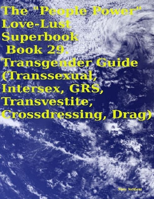 The “People Power” Love – Lust Superbook: Book 29. Transgender Guide (Transsexual, Intersex, GRS, Transvestite, Crossdressing, Drag), Tony Kelbrat
