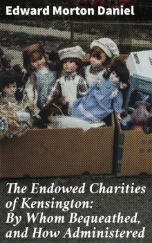 The Endowed Charities of Kensington: By Whom Bequeathed, and How Administered, Edward Morton Daniel
