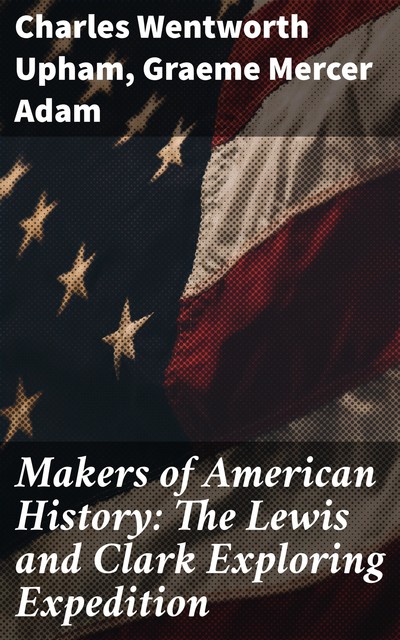Makers of American History: The Lewis and Clark Exploring Expedition, Charles Wentworth Upham, Graeme Mercer Adam