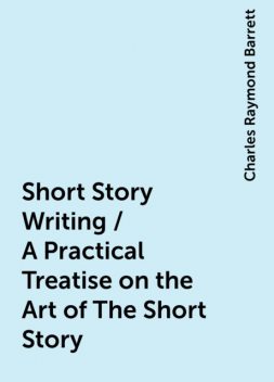 Short Story Writing / A Practical Treatise on the Art of The Short Story, Charles Raymond Barrett