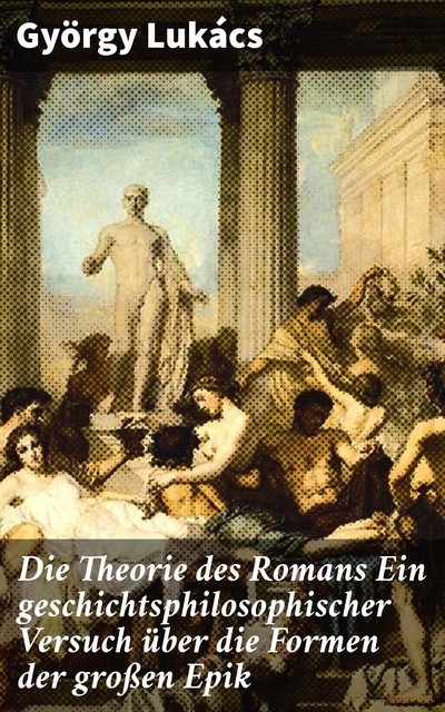Die Theorie des Romans Ein geschichtsphilosophischer Versuch über die Formen der großen Epik, György Lukács