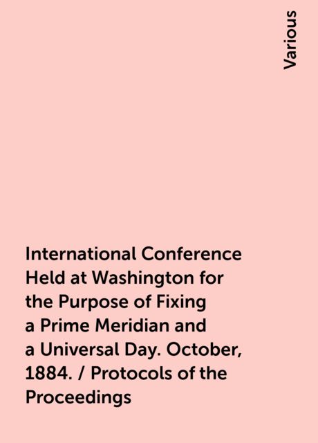 International Conference Held at Washington for the Purpose of Fixing a Prime Meridian and a Universal Day. October, 1884. / Protocols of the Proceedings, Various