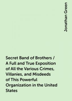 Secret Band of Brothers / A Full and True Exposition of All the Various Crimes, Villanies, and Misdeeds of This Powerful Organization in the United States, Jonathan Green