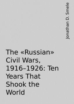 The “Russian” Civil Wars, 1916–1926: Ten Years That Shook the World, Jonathan D. Smele