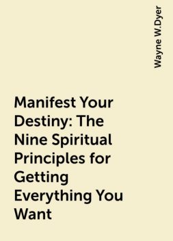 Manifest Your Destiny: The Nine Spiritual Principles for Getting Everything You Want, Wayne W.Dyer