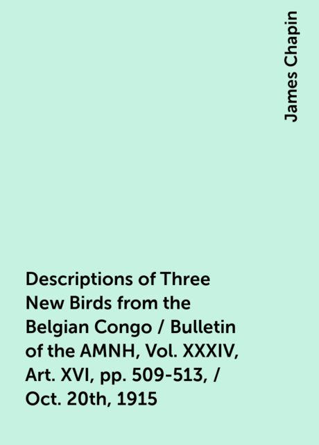 Descriptions of Three New Birds from the Belgian Congo / Bulletin of the AMNH , Vol. XXXIV, Art. XVI, pp. 509-513, / Oct. 20th, 1915, James Chapin