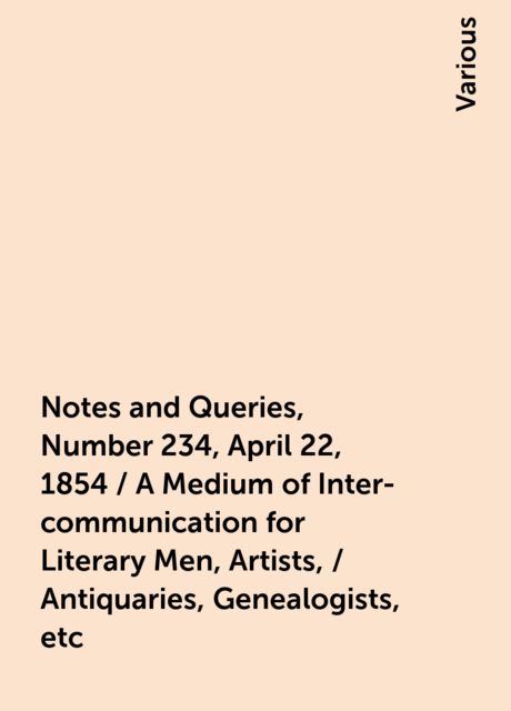 Notes and Queries, Number 234, April 22, 1854 / A Medium of Inter-communication for Literary Men, Artists, / Antiquaries, Genealogists, etc, Various