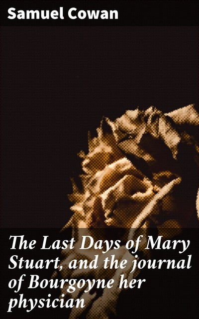 The Last Days of Mary Stuart, and the journal of Bourgoyne her physician, Samuel Cowan