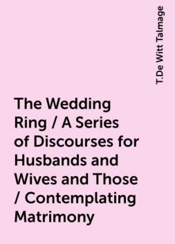 The Wedding Ring / A Series of Discourses for Husbands and Wives and Those / Contemplating Matrimony, T.De Witt Talmage