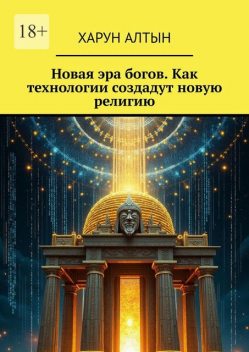 Новая эра богов. Как технологии создадут новую религию, Харун Алтын