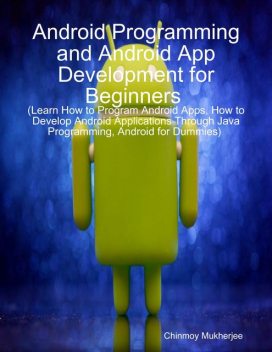 Android: Android Programming and Android App Development for Beginners (Learn How to Program Android Apps, How to Develop Android Applications Through Java Programming, Android for Dummies), Chinmoy Mukherjee