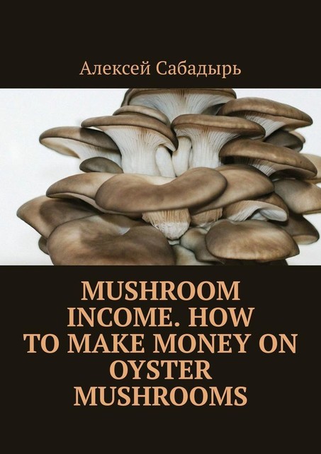 Mushroom Income. How to Make Money on Oyster Mushrooms, Алексей Сабадырь