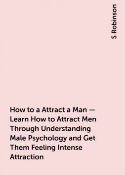 How to a Attract a Man – Learn How to Attract Men Through Understanding Male Psychology and Get Them Feeling Intense Attraction, S Robinson