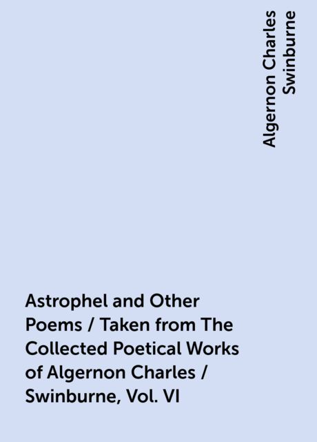 Astrophel and Other Poems / Taken from The Collected Poetical Works of Algernon Charles / Swinburne, Vol. VI, Algernon Charles Swinburne
