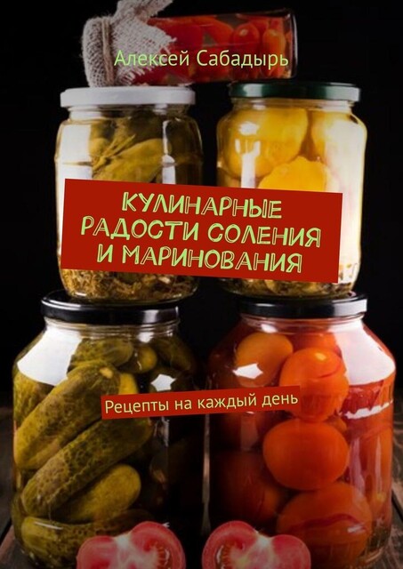 Кулинарные радости соления и маринования. Рецепты на каждый день, Алексей Сабадырь