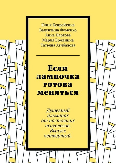 Если лампочка готова меняться. Душевный альманах от настоящих психологов. Выпуск четвертый, Татьяна Агибалова, Юлия Купрейкина, Анна Нартова, Валентина Фоменко, Мария Ержанина