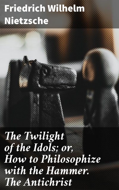 The Twilight of the Idols; or, How to Philosophize with the Hammer. The Antichrist, Friedrich Nietzsche