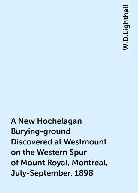 A New Hochelagan Burying-ground Discovered at Westmount on the Western Spur of Mount Royal, Montreal, July-September, 1898, W.D.Lighthall
