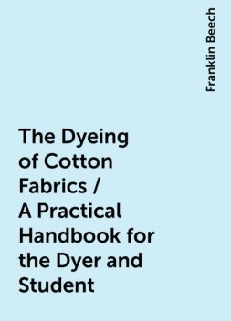 The Dyeing of Cotton Fabrics / A Practical Handbook for the Dyer and Student, Franklin Beech