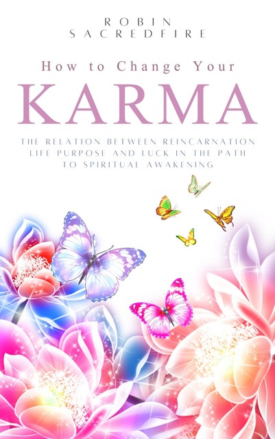 How to Change Your Karma: The Relation Between Reincarnation, Life Purpose and Luck in the Path to Spiritual Awakening, Robin Sacredfire