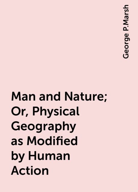 Man and Nature; Or, Physical Geography as Modified by Human Action, George P.Marsh