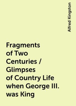 Fragments of Two Centuries / Glimpses of Country Life when George III. was King, Alfred Kingston